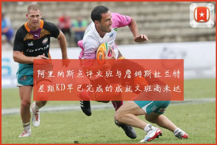 阿里纳斯点评文班与詹姆斯杜兰特差距KD早已完成的成就文班尚未达到
