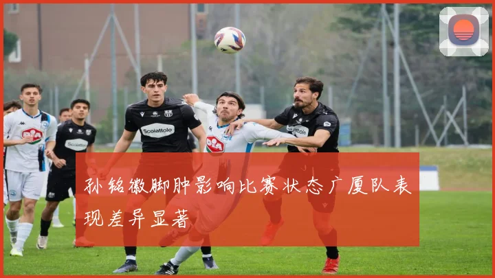 孙铭徽脚肿影响比赛状态广厦队表现差异显著