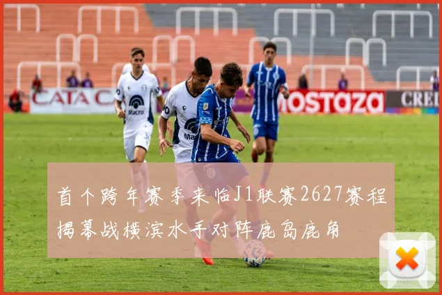 首个跨年赛季来临J1联赛2627赛程揭幕战横滨水手对阵鹿岛鹿角