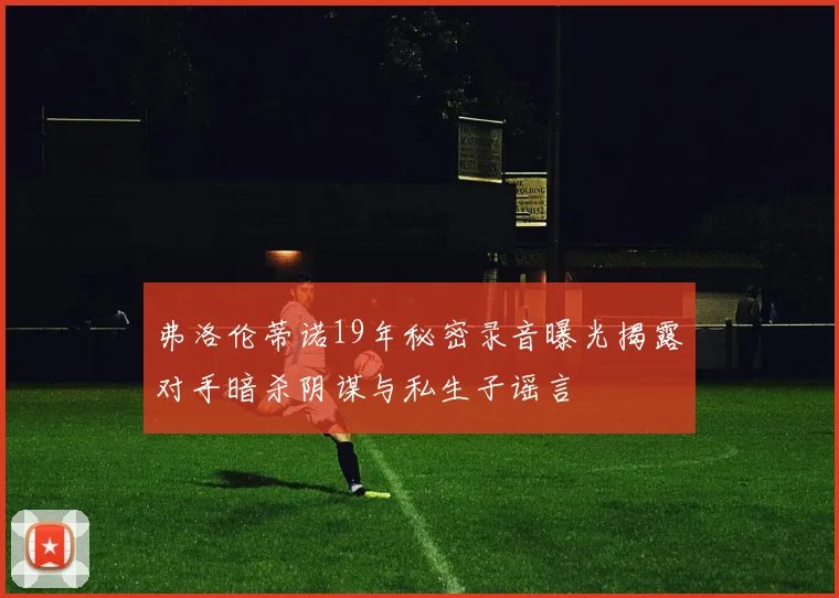 弗洛伦蒂诺19年秘密录音曝光揭露对手暗杀阴谋与私生子谣言