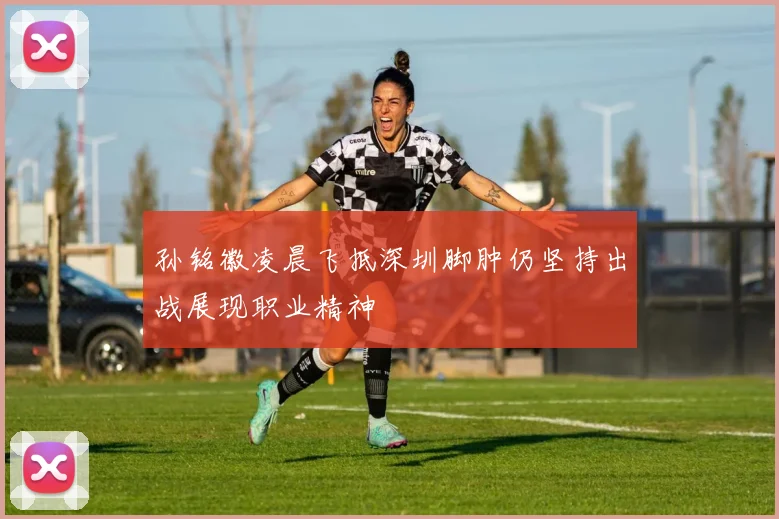 孙铭徽凌晨飞抵深圳脚肿仍坚持出战展现职业精神