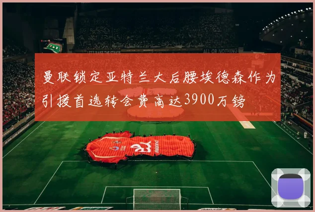 曼联锁定亚特兰大后腰埃德森作为引援首选转会费高达3900万镑