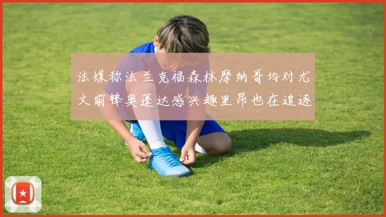 法媒称法兰克福森林摩纳哥均对尤文前锋奥蓬达感兴趣里昂也在追逐他