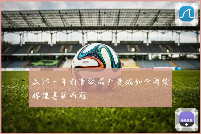 瓜帅一年前曾欲离开曼城如今再续辉煌喜获两冠