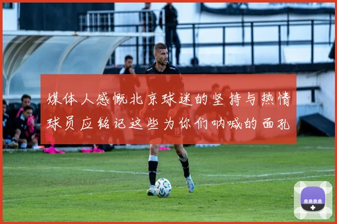 媒体人感慨北京球迷的坚持与热情球员应铭记这些为你们呐喊的面孔