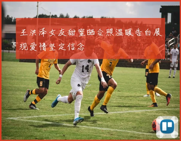 王洪泽女友甜蜜晒合照温暖告白展现爱情坚定信念